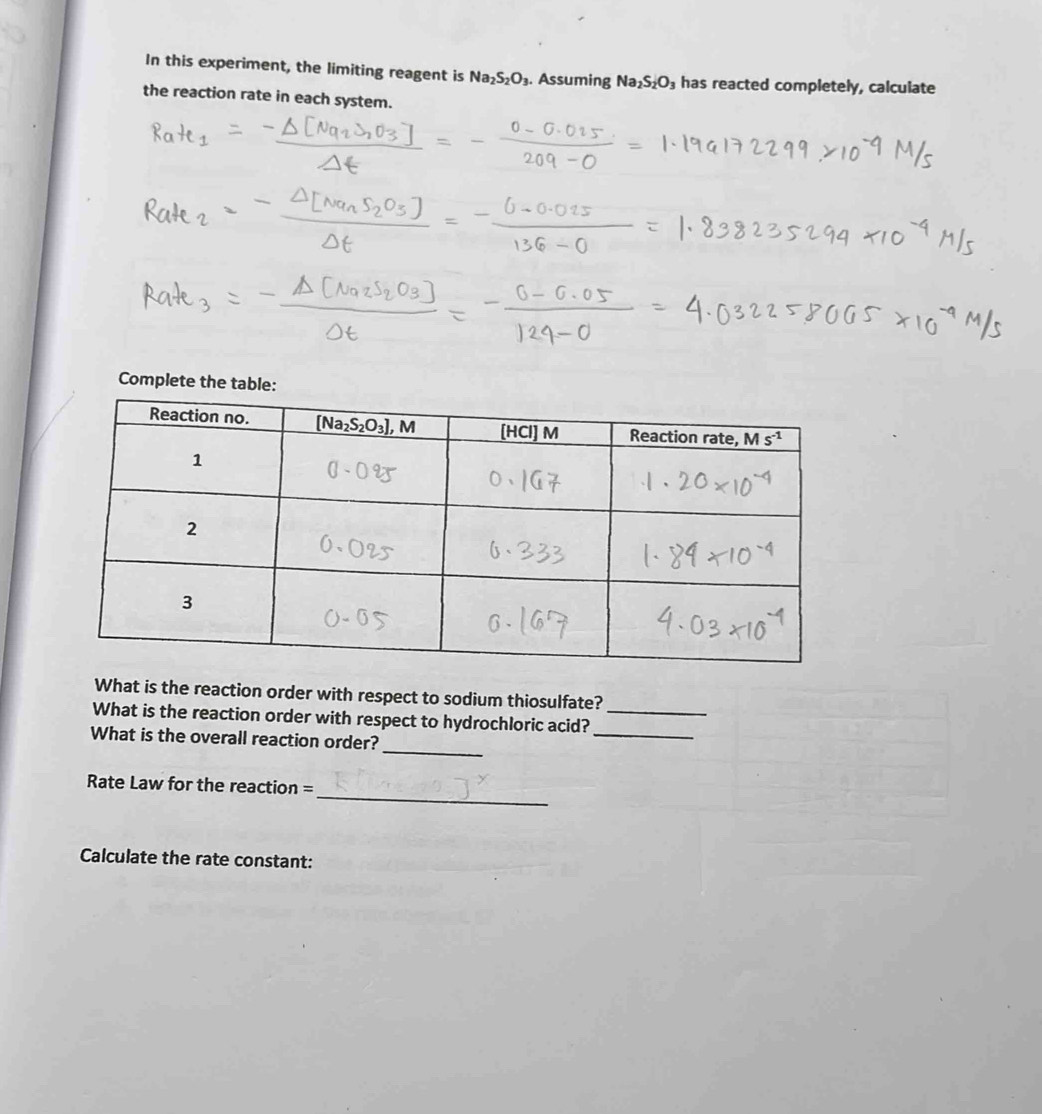 In this experiment, the limiting reagent is Na_2S_2O_3. Assuming Na_2S_2O_3 has reacted completely, calculate
the reaction rate in each system.
Complete the tabl
What is the reaction order with respect to sodium thiosulfate?
_
What is the reaction order with respect to hydrochloric acid?_
_
What is the overall reaction order?
_
Rate Law for the reaction =
Calculate the rate constant: