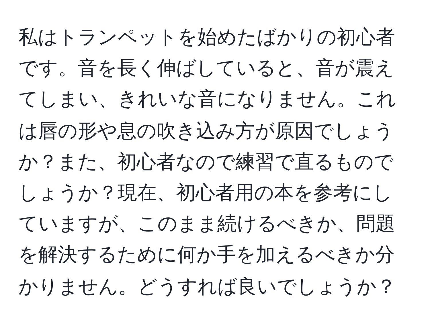 私はトランペットを始めたばかりの初心者です。音を長く伸ばしていると、音が震えてしまい、きれいな音になりません。これは唇の形や息の吹き込み方が原因でしょうか？また、初心者なので練習で直るものでしょうか？現在、初心者用の本を参考にしていますが、このまま続けるべきか、問題を解決するために何か手を加えるべきか分かりません。どうすれば良いでしょうか？