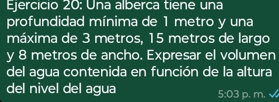 Una alberca tiene una 
profundidad mínima de 1 metro y una 
máxima de 3 metros, 15 metros de largo 
y 8 metros de ancho. Expresar el volumen 
del agua contenida en función de la altura 
del nivel del agua
5:03 p. m.