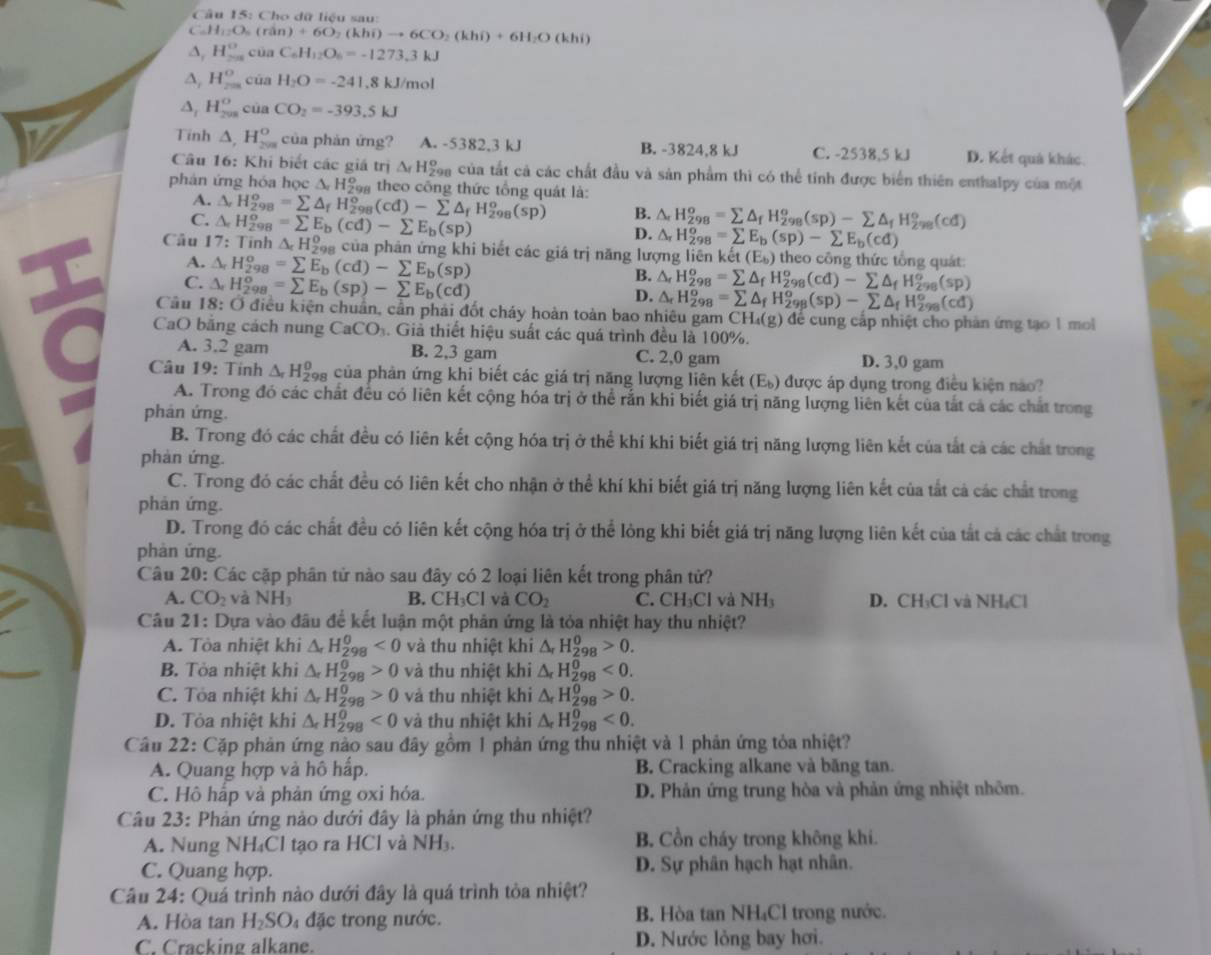 15 3: Cho dữ liệu sau:
C_6H_12O_6 ( ri (n)+6O_2(khi)to 6CO_2(khi)+6H_2O(khi)
A, H_(20)° của C_6H_12O_6=-1273.3kJ
A, H_(2m)^o cūa H_2O=-241.8kJ/mol
A, H_(208)^0 cùa CO_2=-393.5kJ
Tinh △ ,H_(2va)^o của phản ứng? A. -5382.3 kJ B. -3824,8 kJ C. -2538.5 kJ D. Kết quả khác.
Câu 16: Khi biết các giá trị △ _fH_2^(o Coa của tất cả các chất đầu và sản phẩm thì có thể tính được biển thiên enthalpy của một
phán ứng hóa học △ _r)H_(298)^o theo công thức tổng quát là:
A. △ _rH_(298)^o=sumlimits △ _fH_(298)^o(cd)-sumlimits △ _fH_(298)^o(sp) B. △ _rH_(298)^o=sumlimits △ _fH_(298)^o(sp)-sumlimits △ _fH_(298)^o(cd)
C. △ _cH_(298)^o=sumlimits E_b(cd)-sumlimits E_b(sp)
D. 1. H_(298)^o=sumlimits E_b(sp)-sumlimits E_b(cd)
Câu 17: Tinh △ _cH_(298)^0 của phản ứng khi biết các giá trị năng lượng liên kế t(E_b) theo công thức tổng quát:
A. △ _rH_(298)^o=sumlimits E_b(cd)-sumlimits E_b(sp)
C. △ _rH_(298)^o=sumlimits E_b(sp)-sumlimits E_b(cd)
B. △ _fH_(298)^o=sumlimits △ _fH_(298)^o(cd)-sumlimits △ _fH_(298)^o(sp)
D. △ _rH_(298)^o=sumlimits △ _fH_(298)^o(sp)-sumlimits △ _fH_(298)^o(cd)
Câu I 8: : Ở điều kiện chuân, cần phải đốt cháy hoàn toàn bao nhiêu gam CH.(g) để cung cấp nhiệt cho phản ứng tạo 1 mo
CaO băng cách nung CaCO_3. Giả thiết hiệu suất các quá trình đều là 100%.
A. 3,2 gam B. 2,3 gam C. 2,0 gam D. 3,0 gam
Câu 19: Tính △ _rH_(298)^0 của phản ứng khi biết các giá trị năng lượng liên kết (E_b) được áp dụng trong điều kiện nào?
A. Trong đó các chất đều có liên kết cộng hóa trị ở thể rắn khi biết giá trị năng lượng liên kết của tắt cả các chất trong
phán ứng.
B. Trong đó các chất đều có liên kết cộng hóa trị ở thể khí khi biết giá trị năng lượng liên kết của tắt cả các chất trong
phản ứng.
C. Trong đó các chất đều có liên kết cho nhận ở thể khí khi biết giá trị năng lượng liên kết của tắt cả các chất trong
phán ứng.
D. Trong đó các chất đều có liên kết cộng hóa trị ở thể lỏng khi biết giá trị năng lượng liên kết của tắt cả các chất trong
phản ứng.
Câu 20: Các cặp phân tử nào sau đây có 2 loại liên kết trong phân tử?
A. CO_2 và NH_3 B. CH_3Cl và CO_2 C. CH_3Cl và NH_3 D. CH₃Cl và NH₄Cl
Câu 21: Dựa vào đầu để kết luận một phản ứng là tỏa nhiệt hay thu nhiệt?
A. Tòa nhiệt khi △ _rH_(298)^(θ)<0</tex> và thu nhiệt khi △ _rH_(298)^0>0.
B. Tòa nhiệt khi △ _rH_(298)^0>0 và thu nhiệt khi △ _rH_(298)^0<0.
C. Tòa nhiệt khi △ _rH_(298)^0>0 và thu nhiệt kh △ _rH_(298)^0>0.
D. Tòa nhiệt khi △ _rH_(298)^0<0</tex> và thu nhiệt khi △ _rH_(298)^0<0.
Cầu 22: Cặp phản ứng nào sau đây gồm 1 phản ứng thu nhiệt và 1 phản ứng tỏa nhiệt?
A. Quang hợp và hô hấp. B. Cracking alkane và băng tan.
C. Hô hấp và phản ứng oxi hóa. D. Phản ứng trung hòa và phản ứng nhiệt nhôm.
Câu 23: Phản ứng nào dưới đây là phản ứng thu nhiệt?
A. Nung NH₄Cl tạo ra HCl và NH₃. B. Cồn cháy trong không khi.
C. Quang hợp. D. Sự phân hạch hạt nhân.
Câu 24: Quá trình nào dưới đây là quá trình tỏa nhiệt?
A. Hòa tan H_2SO 4 đặc trong nước. B. Hòa tan NH₄Cl trong nước.
C. Cracking alkane. D. Nước lỏng bay hơi.