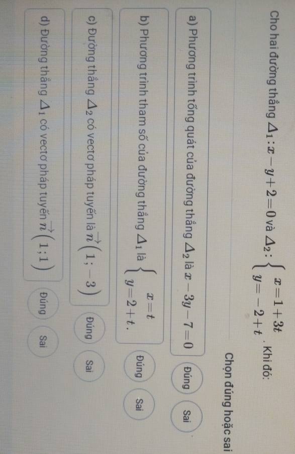 Cho hai đường thắng △ _1:x-y+2=0 và △ _2:beginarrayl x=1+3t y=-2+tendarray.. Khi đó:
Chọn đúng hoặc sai
a) Phương trình tổng quát của đường thắng △ _2 là x-3y-7=0 Đúng Sai
b) Phương trình tham số của đường thắng △ _1 là beginarrayl x=t y=2+t.endarray. Đúng Sai
c) Đường thắng △ _2 có vectơ pháp tuyến là vector n(1;-3) Đúng Sai
d) Đường thắng △ _1 có vectơ pháp tuyến vector n(1;1) Đúng Sai