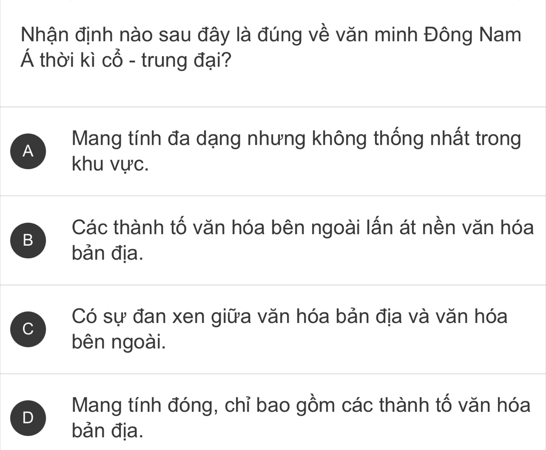 Nhận định nào sau đây là đúng về văn minh Đông Nam
Á thời kì cổ - trung đại?
A
Mang tính đa dạng nhưng không thống nhất trong
khu vực.
Các thành tố văn hóa bên ngoài lấn át nền văn hóa
B
bản địa.
C
Có sự đan xen giữa văn hóa bản địa và văn hóa
bên ngoài.
Mang tính đóng, chỉ bao gồm các thành tố văn hóa
D
bản địa.