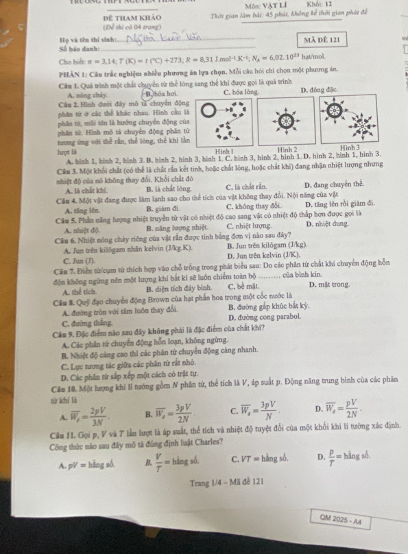 Môn: VậT Li Khối: 12
đề tham khảo Thời gian làm bài: 45 phút, không kể thời gian phát để
(Để thi có 04 trang)
Họ và tên thí sinh:
Số báo danh: __Mã đè 121 in
Cho biết: π =3,14;T(K)=t(^circ C)+273;R=8,31J.mol^(-1).K^(-1);N_A=6,02.10^(23) hạt/mol
PHÀN 1: Câu trắc nghiệm nhiều phương án lựa chọn. Mỗi câu hói chỉ chọn một phương án.
Cầu 1. Quá trình một chất chuyển từ thể lóng sang thể khí được gọi là quá trình
A. nóng cháy, B.hóa hơi. C. hóa lỏng. D. đông đặc
Câu 2, Hình dưới đây mô tả chuyên động
phân tử ở các thể khác nhau. Hình cầu là
phần tử, mũi tên là hướng chuyển động của
phân từ. Hình mô tả chuyển động phân từ
tương ứng với thể rắn, thể lóng, thể khi lằn
lượt là Hình 2 Hìn3
A. hinh 1, hình 2, hình 3. B. hình 2, hình 3, hình 1. C. hình 3, hình 2, hình 1. D. hình 2, hình 1, hình 3.
Câu 3. Một khổi chất (có thể là chất rắn kết tinh, hoặc chất lóng, hoặc chất khí) đang nhận nhiệt lượng nhưng
nhiệt độ của nó không thay đổi. Khối chất đó
A. là chất khí. B. là chất lòng C. là chất rần. D. đang chuyển thể.
Cầu 4. Một vật đang được làm lạnh sao cho thể tích của vật không thay đổi. Nội năng của vật
A. tăng lên. B. giám đi. C. không thay đổi. D. tăng lên rồi giảm đi.
Câu 5. Phần năng lượng nhiệt truyền từ vật có nhiệt độ cao sang vật có nhiệt độ thấp hơn được gọi là D. nhiệt dung.
A. nhiệt độ B. năng lượng nhiệt. C. nhiệt lượng.
Câu 6. Nhiệt nóng chảy riêng của vật rần được tính bằng đơn vị nào sau đây?
A. Jun trên kilôgam nhân kelvin (J/kg.K). B. Jun trên kilôgam (J/kg).
C. Jun (J). D. Jun trên kelvin (J/K).
Câu 7. Điễn từ cụm từ thích hợp vào chỗ trống trong phát biểu sau: Do các phân tử chất khí chuyển động hỗn
độn không ngừng nên một lượng khí bắt kỉ sẽ luôn chiếm toàn bộ C. bề mặt._ của bình kín.
A. thể tích. B. diện tích đảy bình. D. mặt trong.
Câu 8. Quỹ đạo chuyển động Brown của hạt phần hoa trong một cốc nước là
A. đường tròn với tâm luôn thay đổi, B. đường gắp khúc bắt kỳ.
C. đường thẳng. D. đường cong parabol.
Câu 9. Đặc điểm nào sau đây không phải là đặc điểm của chất khí?
A. Các phân tứ chuyển động hỗn loạn, không ngừng.
B. Nhiệt độ càng cao thì các phân tử chuyển động càng nhanh.
C. Lực tương tác giữa các phân từ rất nhỏ.
D. Các phân từ sắp xếp một cách có trật tự.
Câu 10. Một lượng khí lí tướng gồm N phân từ, thể tích là V, áp suất p. Động năng trung bình của các phân
từ khí là
A. overline W_x= 2pV/3N . B. overline W_A= 3pV/2N . C. overline W_a= 3pV/N . D. overline W_a= pV/2N .
Câu 11. Gọi p, V và T lần lượt là áp suất, thể tích và nhiệt độ tuyệt đổi của một khối khi lí tướng xác định.
Công thức nào sau đây mô tả đúng định luật Charles?
A. pV= hàng số. B.  V/T =hingsb. C. VT= hằng số, D.  P/T =hingsdelta .
Trang 1/4 - Mã đề 121
QM 2025-AA