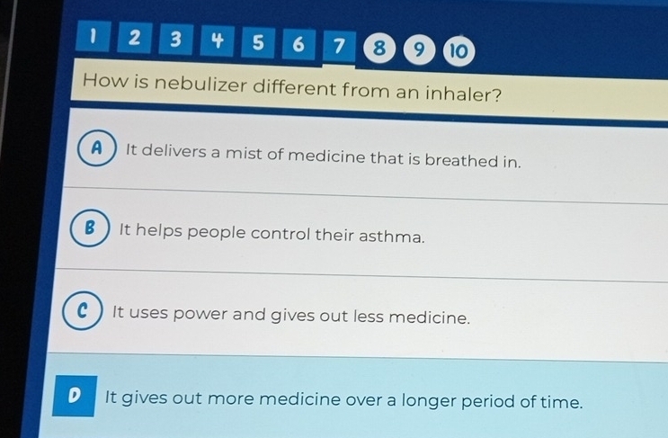 1 2 3 4 5 6 7 8 9 10
How is nebulizer different from an inhaler?
A ) It delivers a mist of medicine that is breathed in.
_
€)It helps people control their asthma.
_
c ) It uses power and gives out less medicine.
D It gives out more medicine over a longer period of time.