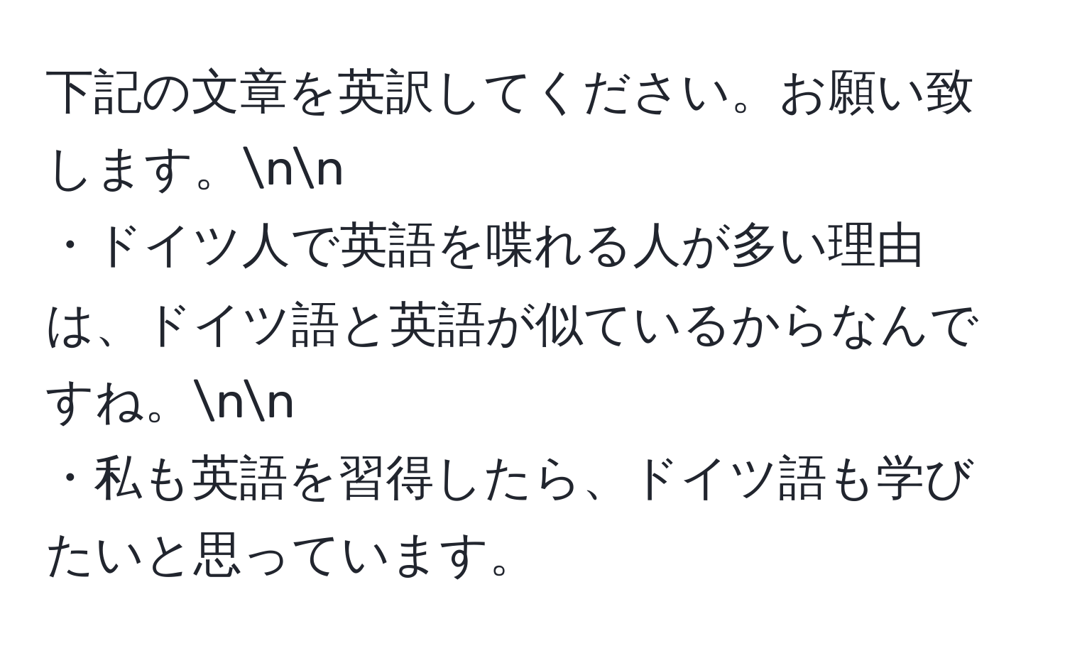 下記の文章を英訳してください。お願い致します。nn
・ドイツ人で英語を喋れる人が多い理由は、ドイツ語と英語が似ているからなんですね。nn
・私も英語を習得したら、ドイツ語も学びたいと思っています。