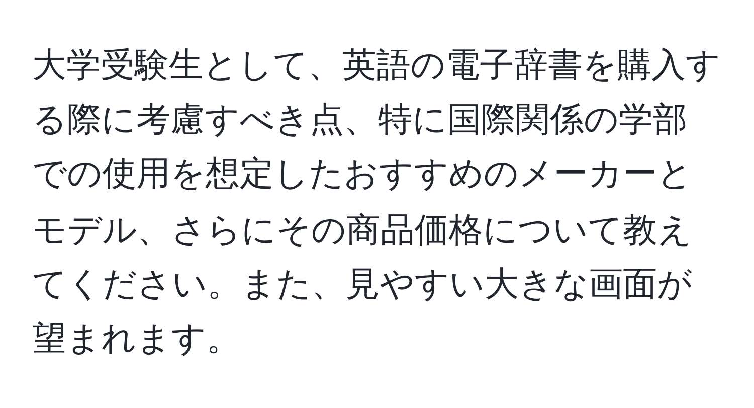 大学受験生として、英語の電子辞書を購入する際に考慮すべき点、特に国際関係の学部での使用を想定したおすすめのメーカーとモデル、さらにその商品価格について教えてください。また、見やすい大きな画面が望まれます。