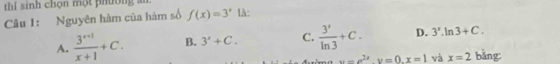 thí sinh chọn một phường 
Câu 1: Nguyên hàm của hảm số f(x)=3^x là:
A.  (3^(x+1))/x+1 +C. B. 3^x+
C.  3^x/ln 3 +C. D. 3^x.ln 3+C.
u=e^(2x), v=0, x=1 và x=2 bǎng