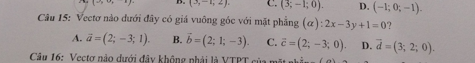 (9,0,-1). 
D. (3,-1,2). C. (3;-1;0). D. (-1;0;-1). 
Câu 15: Vectơ nào dưới đây có giá vuông góc với mặt phẳng (α): 2x-3y+1=0 ?
A. vector a=(2;-3;1). B. vector b=(2;1;-3). C. vector c=(2;-3;0). D. vector d=(3;2;0). 
Câu 16: Vectơ nào dưới đây không phải là VTPT của mặt n