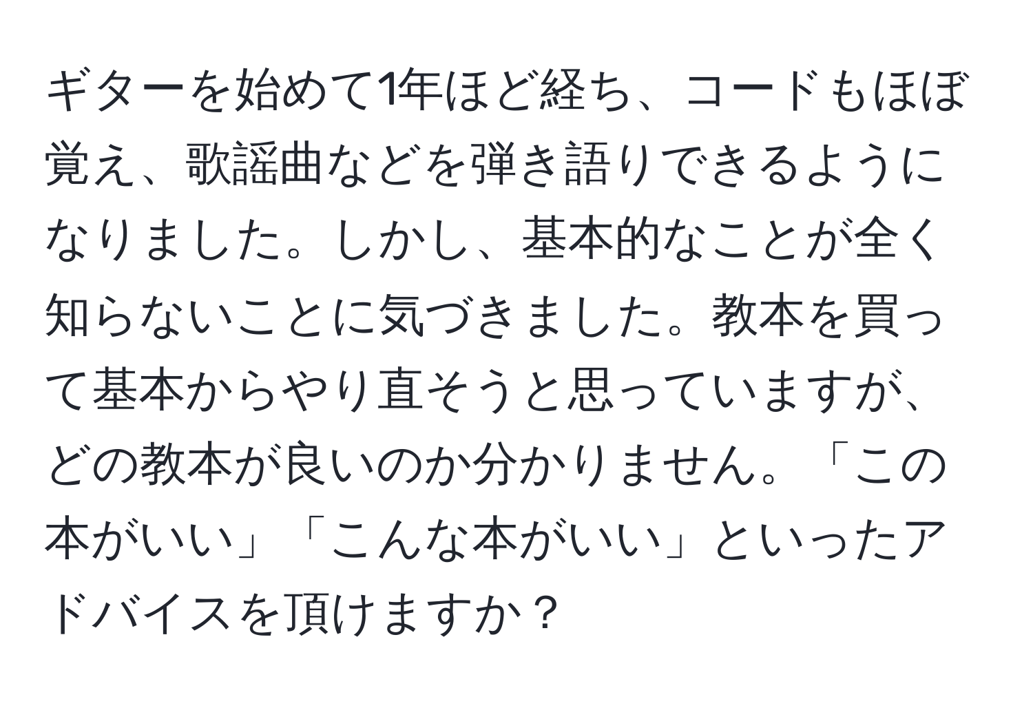 ギターを始めて1年ほど経ち、コードもほぼ覚え、歌謡曲などを弾き語りできるようになりました。しかし、基本的なことが全く知らないことに気づきました。教本を買って基本からやり直そうと思っていますが、どの教本が良いのか分かりません。「この本がいい」「こんな本がいい」といったアドバイスを頂けますか？