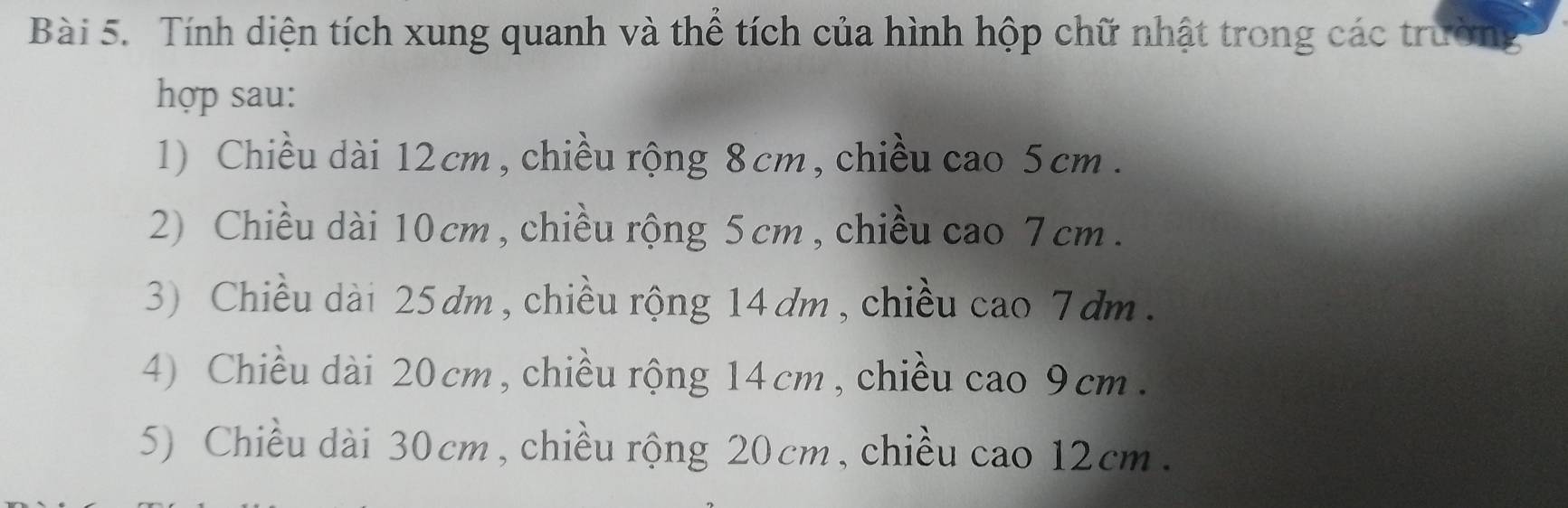 Tính diện tích xung quanh và thể tích của hình hộp chữ nhật trong các trường
hợp sau:
1) Chiều dài 12cm , chiều rộng 8 cm, chiều cao 5 cm.
2) Chiều dài 10cm , chiều rộng 5 cm , chiều cao 7 cm.
3) Chiều dài 25dm, chiều rộng 14 dm , chiều cao 7 dm.
4) Chiều dài 20 cm, chiều rộng 14 cm, chiều cao 9cm.
5) Chiều dài 30cm, chiều rộng 20cm, chiều cao 12cm.