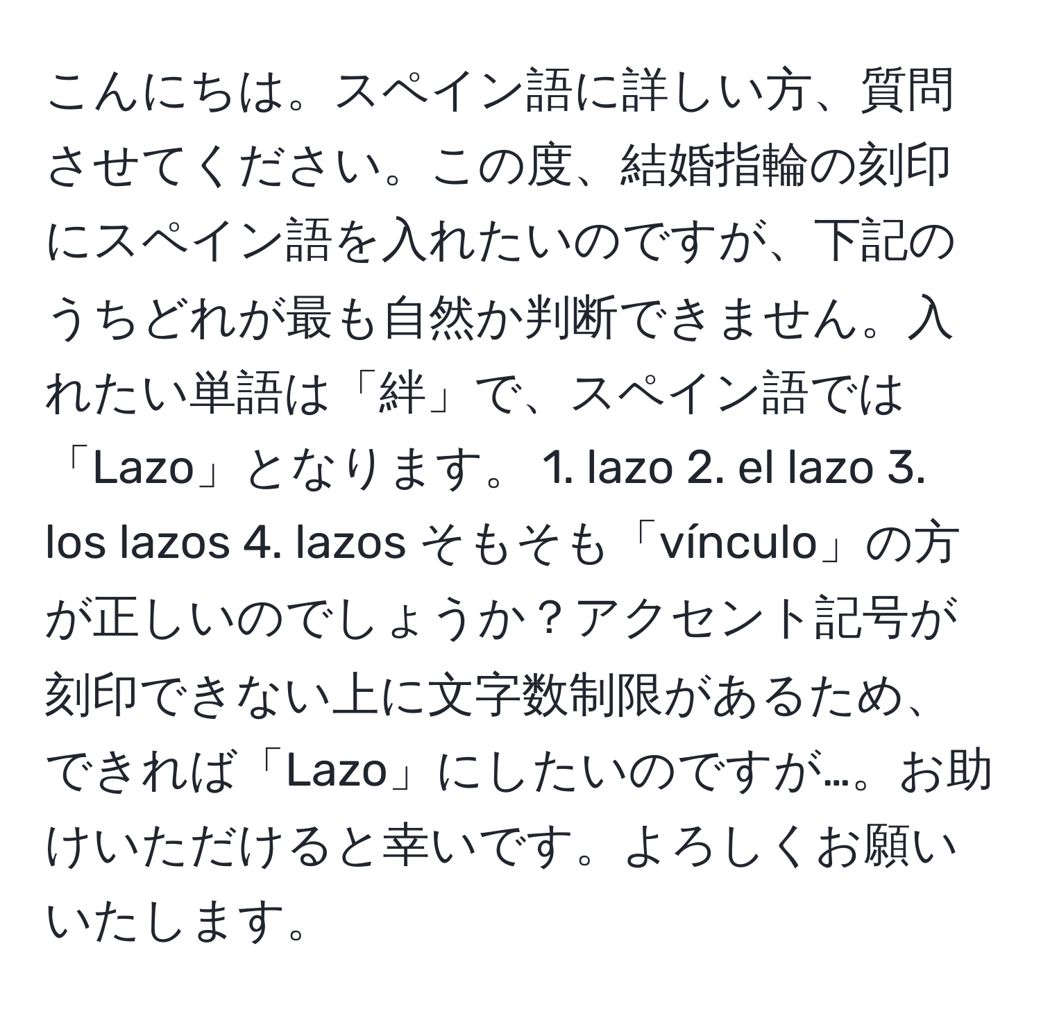 こんにちは。スペイン語に詳しい方、質問させてください。この度、結婚指輪の刻印にスペイン語を入れたいのですが、下記のうちどれが最も自然か判断できません。入れたい単語は「絆」で、スペイン語では「Lazo」となります。 1. lazo 2. el lazo 3. los lazos 4. lazos そもそも「vínculo」の方が正しいのでしょうか？アクセント記号が刻印できない上に文字数制限があるため、できれば「Lazo」にしたいのですが…。お助けいただけると幸いです。よろしくお願いいたします。