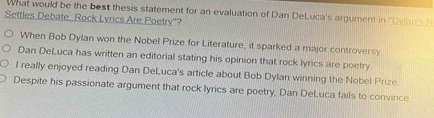 What would be the best thesis statement for an evaluation of Dan DeLuca's argument in 'Dylans 
Settles Debate: Rock Lyrics Are Poetry"?
When Bob Dylan won the Nobel Prize for Literature, it sparked a major controversy.
Dan DeLuca has written an editorial stating his opinion that rock lyrics are poetry.
I really enjoyed reading Dan DeLuca's article about Bob Dylan winning the Nobel Prize
Despite his passionate argument that rock lyrics are poetry, Dan DeLuca fails to convince.