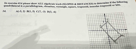 In exercise #14 please show ALL algebraie work (SLOPES & DISTANCES) to determine if the following 
quadrilateral is a parallelogram, rhombus, rectangle, square, trapezoid, isosceles trapezoid or kite. 
14. A(-3,2)B(1,5)C(7,-3)D(3,-6)