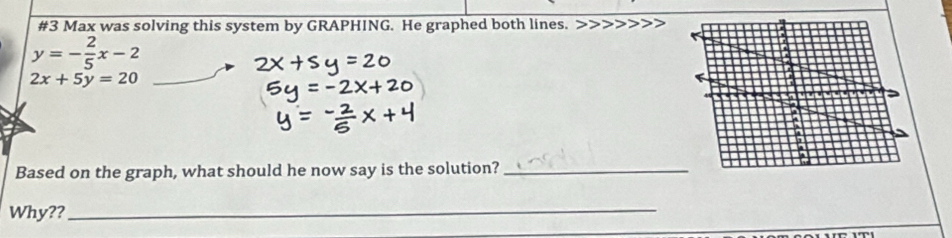 #3 Max was solving this system by GRAPHING. He graphed both lines.
y=- 2/5 x-2
2x+5y=20
Based on the graph, what should he now say is the solution?_
Why??_