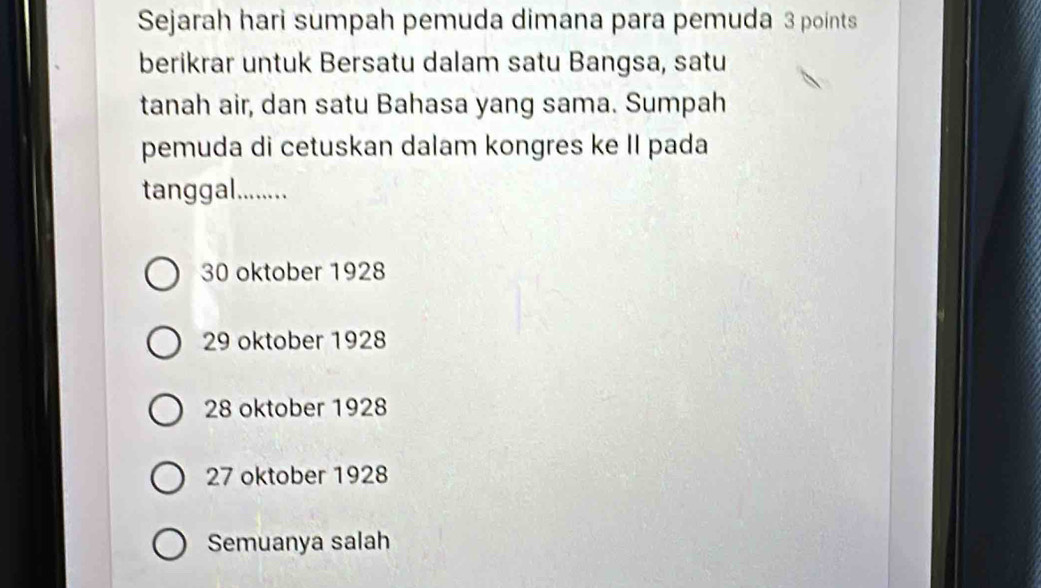 Sejarah hari sumpah pemuda dimana para pemuda 3 points
berikrar untuk Bersatu dalam satu Bangsa, satu
tanah air, dan satu Bahasa yang sama. Sumpah
pemuda di cetuskan dalam kongres ke II pada
tanggal.........
30 oktober 1928
29 oktober 1928
28 oktober 1928
27 oktober 1928
Semuanya salah