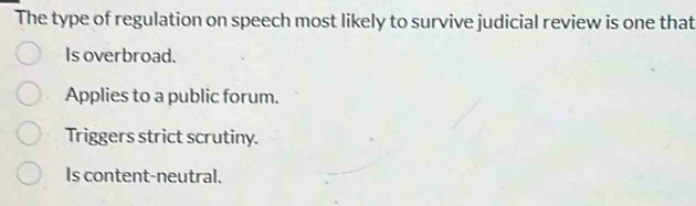 The type of regulation on speech most likely to survive judicial review is one that
Is overbroad.
Applies to a public forum.
Triggers strict scrutiny.
Is content-neutral.