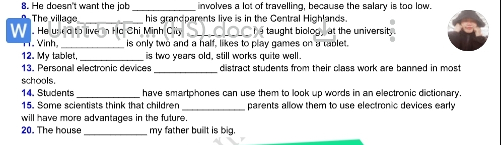 He doesn't want the job _involves a lot of travelling, because the salary is too low. 
The village_ his grandparents live is in the Central Highlands. 
W . He used to live in Ho Chi Minh City _e taught biologat the university . 
. Vinh, _is only two and a half, likes to play games on a tablet. 
12. My tablet, _is two years old, still works quite well. 
13. Personal electronic devices_ distract students from their class work are banned in most 
schools. 
14. Students _have smartphones can use them to look up words in an electronic dictionary. 
15. Some scientists think that children _parents allow them to use electronic devices early 
will have more advantages in the future. 
20. The house _my father built is big.