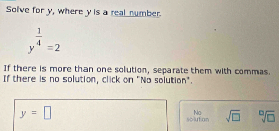 Solve for y, where y is a real number.
y^(frac 1)4=2
If there is more than one solution, separate them with commas.
If there is no solution, click on "No solution".
y=□
No
solution sqrt(□ ) sqrt[□](□ )