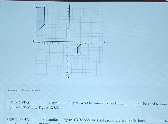 Answer Attempt 1 out of 2 
Figure UVWX □ congruent to Figure GHIJ because rigid motions □ be used to map 
Figure UVWX onto Figure GHIJ. 
Figure UVWX □ similar to Figure GHIJ because rigid motions and/or dilations □ v be