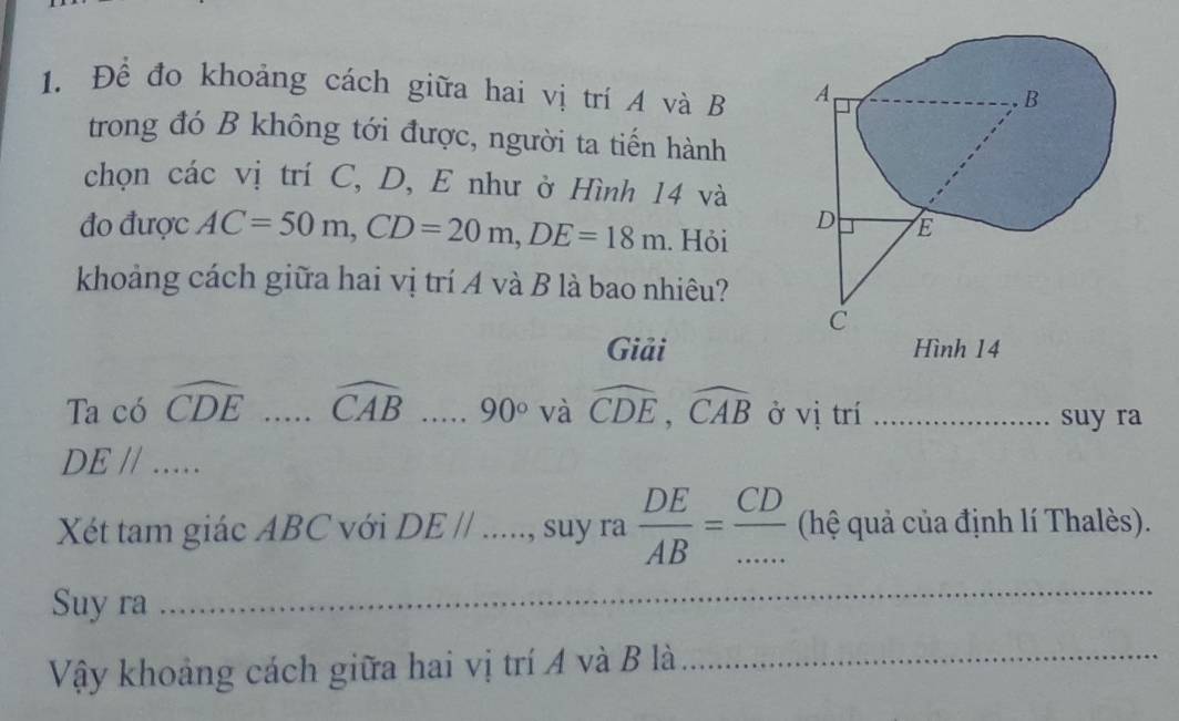 Để đo khoảng cách giữa hai vị trí A và B
trong đó B không tới được, người ta tiến hành 
chọn các vị trí C, D, E như ở Hình 14 và 
đo được AC=50m, CD=20m, DE=18m. Hỏi 
khoảng cách giữa hai vị trí A và B là bao nhiêu? 
Giải Hình 14 
Ta có widehat CDE _ widehat CAB _. 90° và widehat CDE, widehat CAB ở vị trí_ 
suy ra 
_ DEparallel
Xét tam giác ABC với DEparallel _ , suy ra  DE/AB = CD/...  (hệ quả của định lí Thalès). 
Suy ra 
_ 
Vậy khoảng cách giữa hai vị trí A và B là_