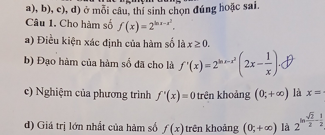 ở mỗi câu, thí sinh chọn đúng hoặc sai. 
Câu 1. Cho hàm số f(x)=2^(ln x-x^2). 
a) Điều kiện xác định của hàm số là x≥ 0. 
b) Đạo hàm của hàm số đã cho là f'(x)=2^(ln x-x^2)(2x- 1/x )
c) Nghiệm của phương trình f'(x)=0 trên khoảng (0;+∈fty ) là x=
d) Giá trị lớn nhất của hàm số f(x) trên khoảng (0;+∈fty ) là 2^(ln frac sqrt(2))2- 1/2 