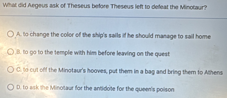 What did Aegeus ask of Theseus before Theseus left to defeat the Minotaur?
A. to change the color of the ship's sails if he should manage to sail home
B. to go to the temple with him before leaving on the quest
C: to cut off the Minotaur's hooves, put them in a bag and bring them to Athens
D. to ask the Minotaur for the antidote for the queen's poison