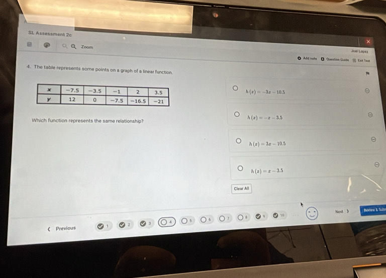 SL Assessment 2c
×
Zoom
Joel Lopez
Add note Question Guide Ent Teat
4. The table represents some points on a graph of a linear function.
h(x)=-3x-10.5
Which function represents the same relationship?
h(x)=-x-3.5
h(x)=3x-10.5
h(x)=x-3.5
Clear All
Next ) Review & Sub
《 Previous 2 10