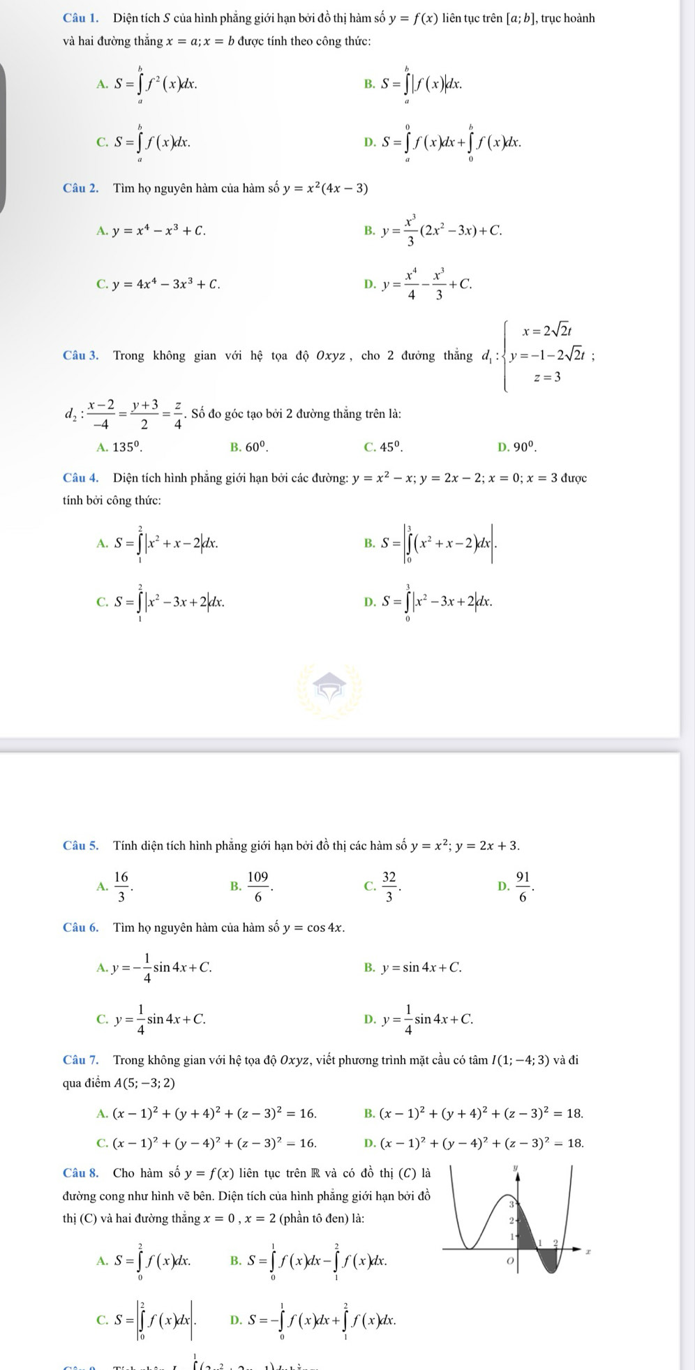 Diện tích S của hình phẳng giới hạn bởi đồ thị hàm số y=f(x) liên tục trên [a;b], trục hoành
và hai đường thắng x=a;x=b được tính theo công thức:
A. S=∈tlimits _a^(bf^2)(x)dx. S=∈tlimits _a^(b|f(x)|dx.
B.
C. S=∈tlimits _a^bf(x)dx. S=∈tlimits _a^0f(x)dx+∈tlimits _0^bf(x)dx.
D.
Câu 2. Tìm họ nguyên hàm của hàm số y=x^2)(4x-3)
A. y=x^4-x^3+C. y= x^3/3 (2x^2-3x)+C.
C. y=4x^4-3x^3+C. D. y= x^4/4 - x^3/3 +C.
Câu 3. Trong không gian với hệ tọa độ Oxyz, cho 2 đưởng thẳng d_1:beginarrayl x=2sqrt(2)t y=-1-2sqrt(2)t: z=3endarray.
d : (x-2)/-4 = (y+3)/2 = z/4 . Số đo góc tạo bởi 2 đường thắng trên là:
A. 135°. B. 60°. C. 45^0. D 90°.
Câu 4. Diện tích hình phẳng giới hạn bởi các đường: y=x^2-x;y=2x-2;x=0;x=3 được
tính bởi công thức:
A. S=∈tlimits _1^(2|x^2)+x-2|dx. S=|∈tlimits _0^(3(x^2)+x-2)dx|.
B.
C. S=∈tlimits _1^(2|x^2)-3x+2|dx. S=∈tlimits _0^(3|x^2)-3x+2|dx.
D.
Câu 5. Tính diện tích hình phẳng giới hạn bởi đồ thị các hàm số y=x^2;y=2x+3.
C.
A.  16/3 .  109/6 .  32/3 .  91/6 .
B.
D.
Câu 6. Tìm họ nguyên hàm của hàm số y=cos 4x.
A y=- 1/4 sin 4x+C.
B. y=sin 4x+C.
C. y= 1/4 sin 4x+C. y= 1/4 sin 4x+C.
D.
Câu 7. Trong không gian với hệ tọa độ Oxyz, viết phương trình mặt cầu có tâm I(1;-4;3) và đi
qua điểm A(5;-3;2)
A. (x-1)^2+(y+4)^2+(z-3)^2=16. B. (x-1)^2+(y+4)^2+(z-3)^2=18.
C (x-1)^2+(y-4)^2+(z-3)^2=16. D. (x-1)^2+(y-4)^2+(z-3)^2=18.
Câu 8. Cho hàm số y=f(x) liên tục trên R và có đồ thi(C)1
đường cong như hình vẽ bên. Diện tích của hình phẳng giới hạn bởi đ
thị (C) và hai đường thắng x=0,x=2 (phần tô đen) là:
A. S=∈tlimits _0^2f(x)dx. B. S=∈tlimits _0^1f(x)dx-∈tlimits _1^2f(x)dx.
C. S=|∈tlimits _0^2f(x)dx| D. S=-∈tlimits _0^1f(x)dx+∈tlimits _1^2f(x)dx.