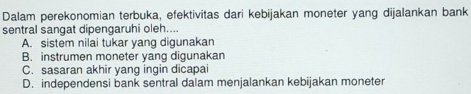 Dalam perekonomian terbuka, efektivitas dari kebijakan moneter yang dijalankan bank
sentral sangat dipengaruhi oleh....
A. sistem nilai tukar yang digunakan
B. instrumen moneter yang digunakan
C. sasaran akhir yang ingin dicapai
D. independensi bank sentral dalam menjalankan kebijakan moneter