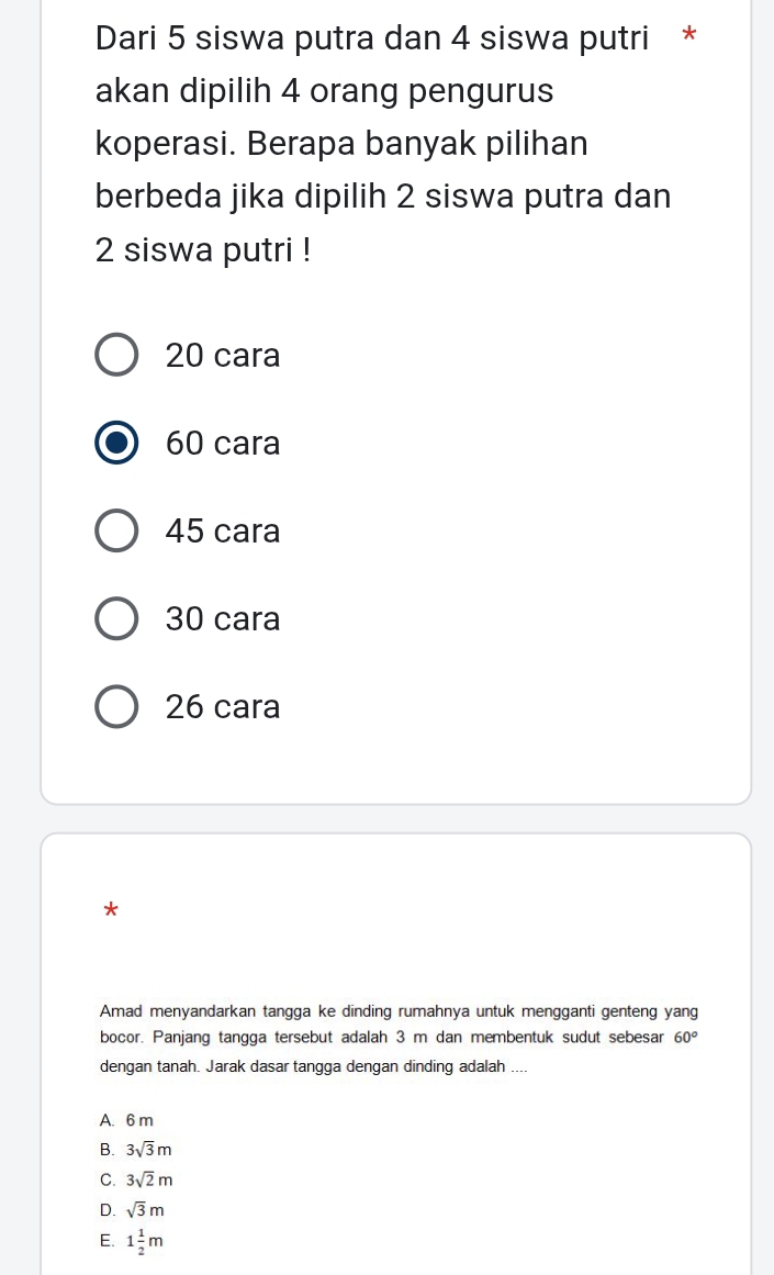 Dari 5 siswa putra dan 4 siswa putri *
akan dipilih 4 orang pengurus
koperasi. Berapa banyak pilihan
berbeda jika dipilih 2 siswa putra dan
2 siswa putri !
20 cara
60 cara
45 cara
30 cara
26 cara
*
Amad menyandarkan tangga ke dinding rumahnya untuk mengganti genteng yang
bocor. Panjang tangga tersebut adalah 3 m dan membentuk sudut sebesar 60°
dengan tanah. Jarak dasar tangga dengan dinding adalah ....
A. 6 m
B. 3sqrt(3)m
C. 3sqrt(2)m
D. sqrt(3)m
E. 1 1/2 m