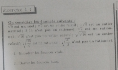 On considère les énoncés suivants :
sqrt(9) est un réel ; sqrt(9) est un entier r atil; -sqrt(9) est un entier 
nature1； 3.14 n'est pas un rationnel; sqrt(2) est un ration- 
ne1 ; sqrt(16) n'est pas un entier naturel; sqrt(sqrt 16) est un entier 
relatif; sqrt(frac 25)9 est un rationnel ; sqrt(frac 27)3n^3 est pas un rationnel. 
1. Encadrer les énoncés vrais. 
2. Barrer les énoncés faux.