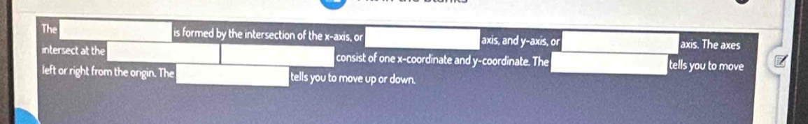 The is formed by the intersection of the x-axis, or axis, and y-axis, or axis. The axes 
intersect at the consist of one x-coordinate and y-coordinate. The tells you to move 
left or right from the origin. The tells you to move up or down.