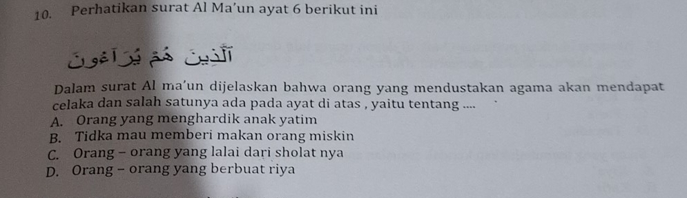 Perhatikan surat Al Ma’un ayat 6 berikut ini
Dalam surat Al ma’un dijelaskan bahwa orang yang mendustakan agama akan mendapat
celaka dan salah satunya ada pada ayat di atas , yaitu tentang ....
A. Orang yang menghardik anak yatim
B. Tidka mau memberi makan orang miskin
C. Orang - orang yang lalai dari sholat nya
D. Orang - orang yang berbuat riya