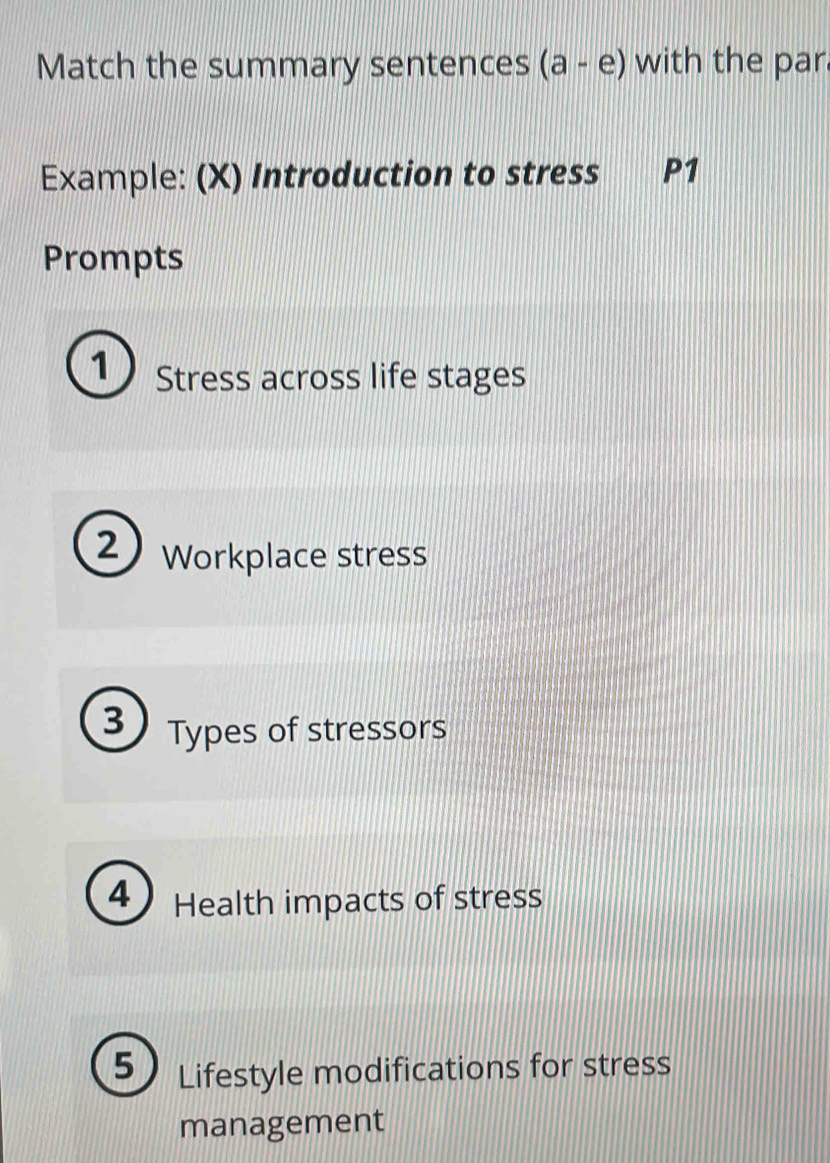 Match the summary sentences (a-e) with the par 
Example: (X) Introduction to stress P1
Prompts 
1 Stress across life stages 
2 Workplace stress 
3 Types of stressors 
4 Health impacts of stress 
5 Lifestyle modifications for stress 
management