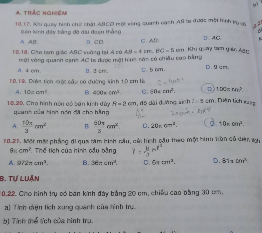 b
A. TRẢC NGHIệM
10.17. Khi quay hình chữ nhật ABCD một vòng quanh cạnh AB ta được một hình trụ có 0.2
bán kính đáy bằng độ dài đoạn thẳng
a
A. AB. B. CD. C. AD.
D. AC. K
10.18. Cho tam giác ABC vuông tại A có AB=4cm, BC=5cm. Khi quay tam giác ABC
một vòng quanh cạnh AC ta được một hình nón có chiều cao bằng
A. 4 cm. B. 3 cm. C. 5 cm.
D. 9 cm.
10.19. Diện tích mặt cầu có đường kính 10 cm là
A. 10π cm^2. B. 400π cm^2. C. 50π cm^2.
D 100π cm^2. 
10.20. Cho hình nón có bán kính đáy R=2cm , độ dài đường sinh l=5cm. Diện tích xung
quanh của hình nón đã cho bằng
A.  10π /3 cm^2.  50π /3 cm^2. C. 20π cm^2. 
B.
D. 10π cm^2. 
10.21. Một mặt phẳng đi qua tâm hình cầu, cắt hình cầu theo một hình tròn có diện tích
9π cm^2. Thể tích của hình cầu bằng
A. 972π cm^3. B. 36π cm^3. C. 6π cm^3.
D. 81π cm^3. 
B. Tự LUận
10.22. Cho hình trụ có bán kính đáy bằng 20 cm, chiều cao bằng 30 cm.
a) Tính diện tích xung quanh của hình trụ.
b) Tính thể tích của hình trụ.