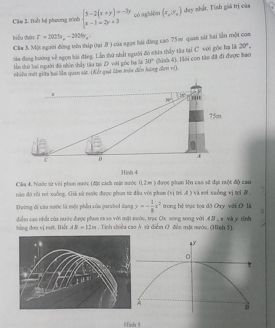 Câu 2, Biết hệ phương trình beginarrayl 5-2(x+y)=-3y x-1=2y+3endarray. có nghiệm (x_o;y_o) duy nhất. Tính giả trị của
biểu thức T=2025x_circ -2026y_circ .
Câu 3. Một người đứng trên tháp (tại B ) của ngọn hải đãng cao 75π quan sát hai lần một con
tàu đang hưởng về ngọn hải đăng. Lần thứ nhất người đó nhìn thấy tàu tại C với góc hạ là 20°,
lần thứ hai người đó nhin thầy tàu tại D với góc hạ là 30° (hình 4). Hỏi con tàu đã đi được bao
nhiêu mét giữa hai lần quan sát. (Kết quả làm tròn đến hàng đơn vi).
Hình 4
Câu 4. Nước từ vòi phun nước (đặt cách mật nước 0,2m ) được phun lên cao sẽ đạt một độ cao
nào đỏ rồi rơi xuống. Giả sử nước được phun từ đầu vòi phun (vị trí A ) và rơi xuống vị trí B ,
Đường đi của nước là một phần của parabol dạng y=- 1/8 x^2 trong hệ trục tọa độ Oxy với O là
điểm cao nhất của nước được phun ra so với mặt nước, trục Ox song song với A B , x và y tỉnh
bằng đơn vị mét. Biết AB=12m. Tính chiều cao h từ điểm O đến mặt nước. (Hình 5).
Hình 5