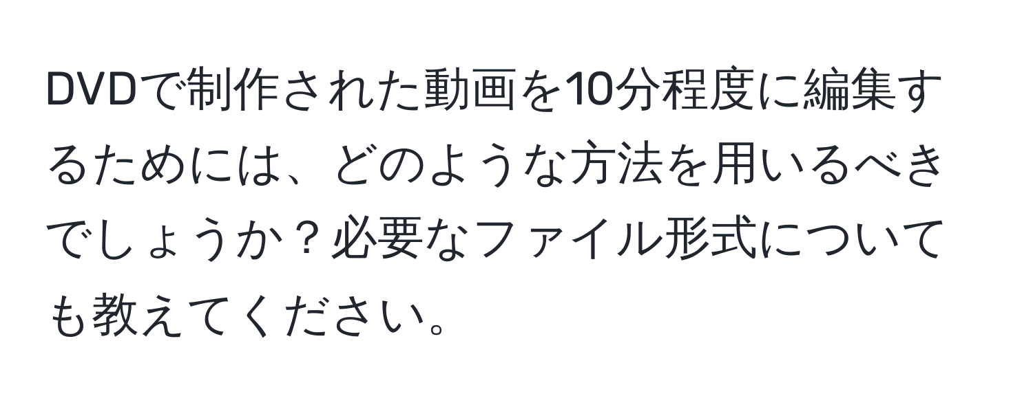 DVDで制作された動画を10分程度に編集するためには、どのような方法を用いるべきでしょうか？必要なファイル形式についても教えてください。