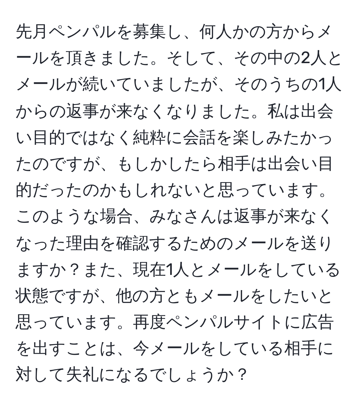 先月ペンパルを募集し、何人かの方からメールを頂きました。そして、その中の2人とメールが続いていましたが、そのうちの1人からの返事が来なくなりました。私は出会い目的ではなく純粋に会話を楽しみたかったのですが、もしかしたら相手は出会い目的だったのかもしれないと思っています。このような場合、みなさんは返事が来なくなった理由を確認するためのメールを送りますか？また、現在1人とメールをしている状態ですが、他の方ともメールをしたいと思っています。再度ペンパルサイトに広告を出すことは、今メールをしている相手に対して失礼になるでしょうか？