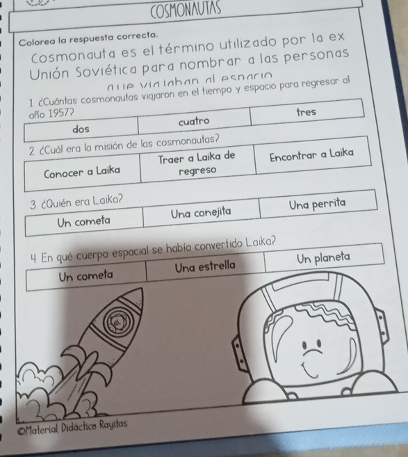 COSMONAUTAS
Colorea la respuesta correcta.
Cosmonauta es el término utilizado por la ex
Unión Soviética para nombrar a las personas
q u e viaiaban al espacio 
1. ¿Cuántas cosmonautas viajaron en el tiempo y espacio para regresar al
año 19577 tres
dos cuatro
2 ¿Cuál era la misión de las cosmonautas?
Conocer a Laika Traer a Laika de Encontrar a Laika
regreso
3 ¿Quién era Laika?
Un cometa Una conejita Una perrita
4. En qué cuerpo espacial se había convertido Laika?
Un cometa Una estrella Un planeta
a
a
Material Didáctico Rayitas