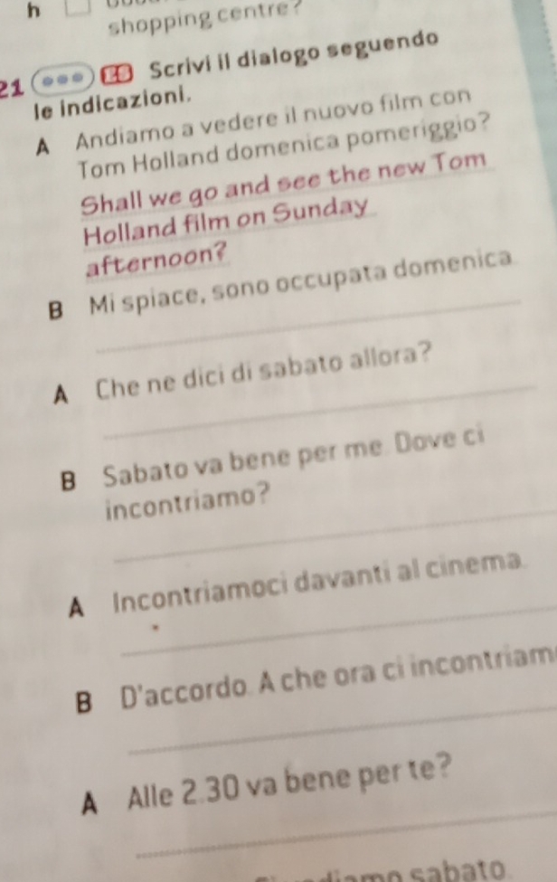 shopping centre . 
21 . D Scrivi il dialogo seguendo 
le indicazioni. 
A Andiamo a vedere il nuovo film con 
Tom Holland domenica pomeriggio? 
Shall we go and see the new Tom 
Holland film on Sunday 
afternoon? 
_ 
B Mi spiace, sono occupata domenica 
_ 
A Che ne dici di sabato allora? 
B Sabato va bene per me. Dove ci 
incontriamo? 
_ 
A Incontriamoci davanti al cinema. 
_ 
B D laccordo. A che ora cí incontriam 
_ 
A Alle 2.30 va bene per te? 
o saba t