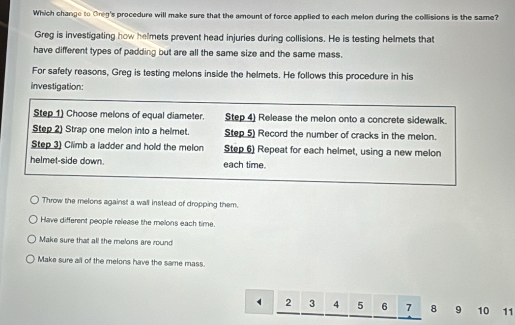 Which change to Greg's procedure will make sure that the amount of force applied to each melon during the collisions is the same?
Greg is investigating how helmets prevent head injuries during collisions. He is testing helmets that
have different types of padding but are all the same size and the same mass.
For safety reasons, Greg is testing melons inside the helmets. He follows this procedure in his
investigation:
Step 1) Choose melons of equal diameter. Step 4) Release the melon onto a concrete sidewalk.
Step 2) Strap one melon into a helmet. Step 5) Record the number of cracks in the melon.
Step 3) Climb a ladder and hold the melon Step 6) Repeat for each helmet, using a new melon
helmet-side down. each time.
Throw the melons against a wall instead of dropping them.
Have different people release the melons each time.
Make sure that all the melons are round
Make sure all of the melons have the same mass.
2 3 4 5 6 7 8 9 10 11