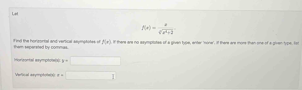 Let
f(x)= x/sqrt[4](x^4+2) . 
Find the horizontal and vertical asymptotes of f(x). If there are no asymptotes of a given type, enter 'none'. If there are more than one of a given type, list 
them separated by commas. 
Horizontal asymptote(s): y=□
Vertical asymptote(s): x=□