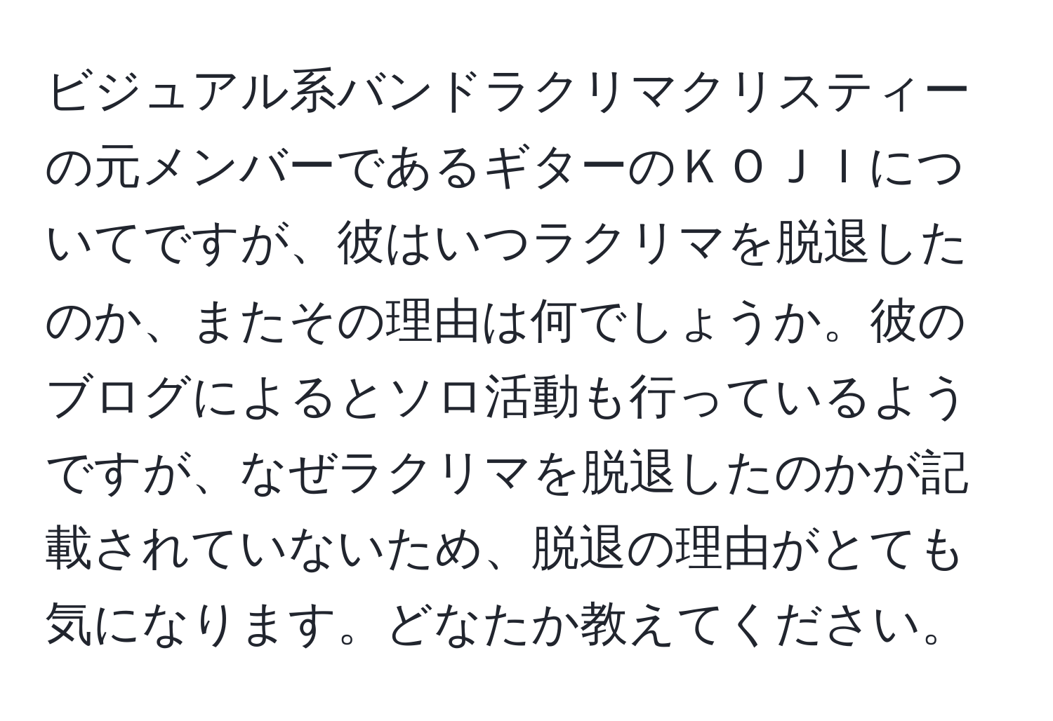 ビジュアル系バンドラクリマクリスティーの元メンバーであるギターのＫＯＪＩについてですが、彼はいつラクリマを脱退したのか、またその理由は何でしょうか。彼のブログによるとソロ活動も行っているようですが、なぜラクリマを脱退したのかが記載されていないため、脱退の理由がとても気になります。どなたか教えてください。