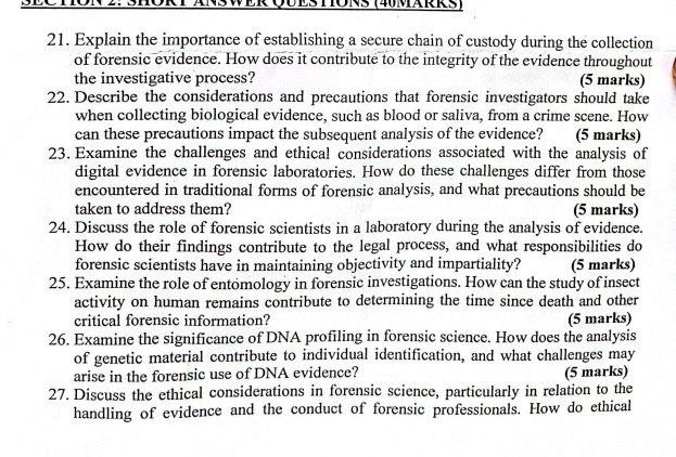 2: SHORT ANSWER QUESTONS (40MäRRs) 
21. Explain the importance of establishing a secure chain of custody during the collection 
of forensic evidence. How does it contribute to the integrity of the evidence throughout 
the investigative process? (5 marks) 
22. Describe the considerations and precautions that forensic investigators should take 
when collecting biological evidence, such as blood or saliva, from a crime scene. How 
can these precautions impact the subsequent analysis of the evidence? (5 marks) 
23. Examine the challenges and ethical considerations associated with the analysis of 
digital evidence in forensic laboratories. How do these challenges differ from those 
encountered in traditional forms of forensic analysis, and what precautions should be 
taken to address them? (5 marks) 
24. Discuss the role of forensic scientists in a laboratory during the analysis of evidence. 
How do their findings contribute to the legal process, and what responsibilities do 
forensic scientists have in maintaining objectivity and impartiality? (5 marks) 
25. Examine the role of entomology in forensic investigations. How can the study of insect 
activity on human remains contribute to determining the time since death and other 
critical forensic information? (5 marks) 
26. Examine the significance of DNA profiling in forensic science. How does the analysis 
of genetic material contribute to individual identification, and what challenges may 
arise in the forensic use of DNA evidence? (5 marks) 
27. Discuss the ethical considerations in forensic science, particularly in relation to the 
handling of evidence and the conduct of forensic professionals. How do ethical