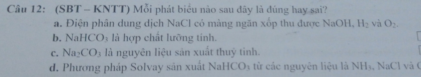 (SBT - KNTT) Mỗi phát biểu nào sau đây là đúng hay sai?
a. Điện phân dung dịch NaCl có màng ngăn xốp thu được NaOH, H_2 và O_2.
b. 1 NaHCO_3 là hợp chất lưỡng tính.
C. Na_2CO_3 là nguyên liệu sản xuất thuỷ tinh.
d. Phương pháp Solvay sản xuất Nal HCO_3 từ các nguyên liệu là NH_3 , NaCl và (