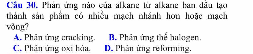 Phản ứng nào của alkane từ alkane ban đầu tạo
thành sản phẩm có nhiều mạch nhánh hơn hoặc mạch
vòng?
A. Phản ứng cracking. B. Phản ứng thế halogen.
C. Phản ứng oxi hóa. D. Phản ứng reforming.