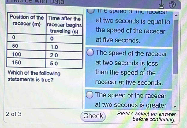 Practice with Data
a

The speed of the racecar
at two seconds is equal to
the speed of the racecar
at five seconds.
The speed of the racecar
at two seconds is less
Which of the following than the speed of the
statements is true? racecar at five seconds.
The speed of the racecar
at two seconds is greater
2 of 3 Check Please select an answer
before continuing.