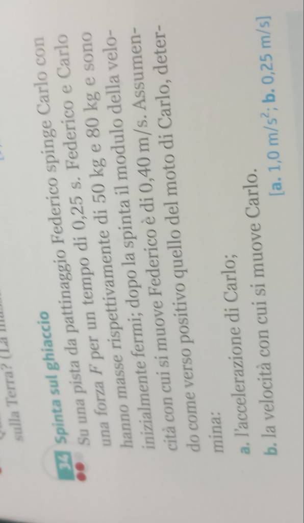 sulla Terra ? ( Là 
Spinta sul ghiaccio 
Su una pista da pattinaggio Federico spinge Carlo con 
una forza F per un tempo di 0,25 s. Federico e Carlo 
hanno masse rispettivamente di 50 kg e 80 kg e sono 
inizialmente fermi; dopo la spinta il modulo della velo- 
cità con cui si muove Federico è di 0,40 m/s. Assumen- 
do come verso positivo quello del moto di Carlo, deter- 
mina: 
a. l’accelerazione di Carlo; 
b. la velocità con cui si muove Carlo.
[a.1,0m/s^2 ;b.0,25m/s]