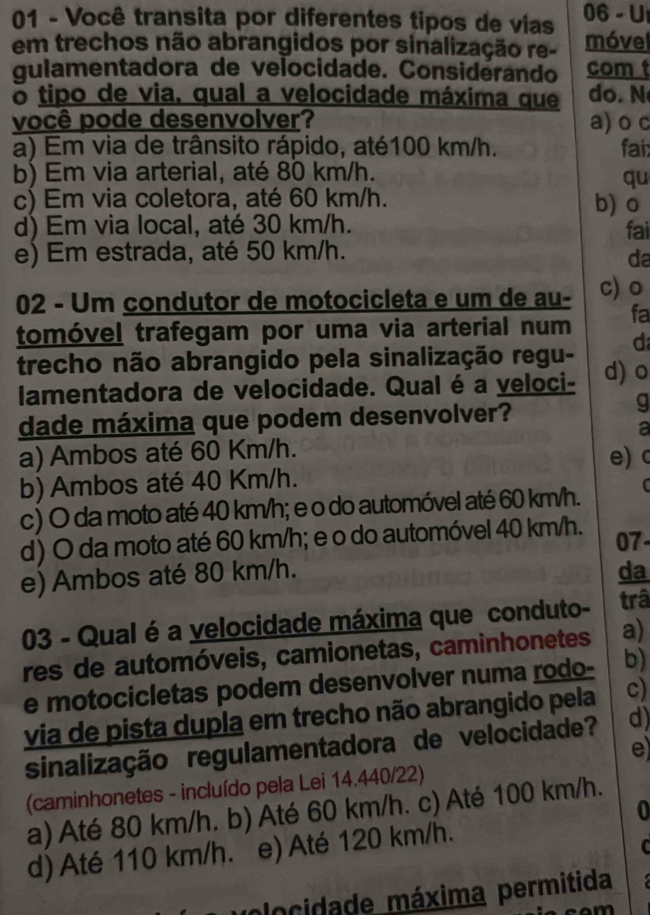 Você transita por diferentes tipos de vías 06 - U
em trechos não abrangidos por sinalização re- móvel
gulamentadora de velocidade. Considerando com t
o tipo de via, qual a velocidade máxima que  do . 
você pode desenvolver? a) o c
a) Em via de trânsito rápido, até100 km/h. fair
b) Em via arterial, até 80 km/h.
qu
c) Em via coletora, até 60 km/h. b) o
d) Em via local, até 30 km/h. fai
e) Em estrada, até 50 km/h.
da
02 - Um condutor de motocicleta e um de au- c)o
tomóvel trafegam por uma via arterial num fa
d
trecho não abrangido pela sinalização regu- d) o
lamentadora de velocidade. Qual é a veloci-
dade máxima que podem desenvolver?
g
a
a) Ambos até 60 Km/h. e) c
b) Ambos até 40 Km/h.
c) O da moto até 40 km/h; e o do automóvel até 60 km/h. C
d) O da moto até 60 km/h; e o do automóvel 40 km/h. 07-
e) Ambos até 80 km/h.
da
03 - Qual é a velocidade máxima que conduto- trâ
res de automóveis, camionetas, caminhonetes a)
e motocicletas podem desenvolver numa rodo- b)
via de pista dupla em trecho não abrangido pela c)
sinalização regulamentadora de velocidade? d)
e
(caminhonetes - incluído pela Lei 14.440/22)
0
a) Até 80 km/h. b) Até 60 km/h. c) Até 100 km/h.
d) Até 110 km/h. e) Até 120 km/h.
C
volocidade máxima permitida