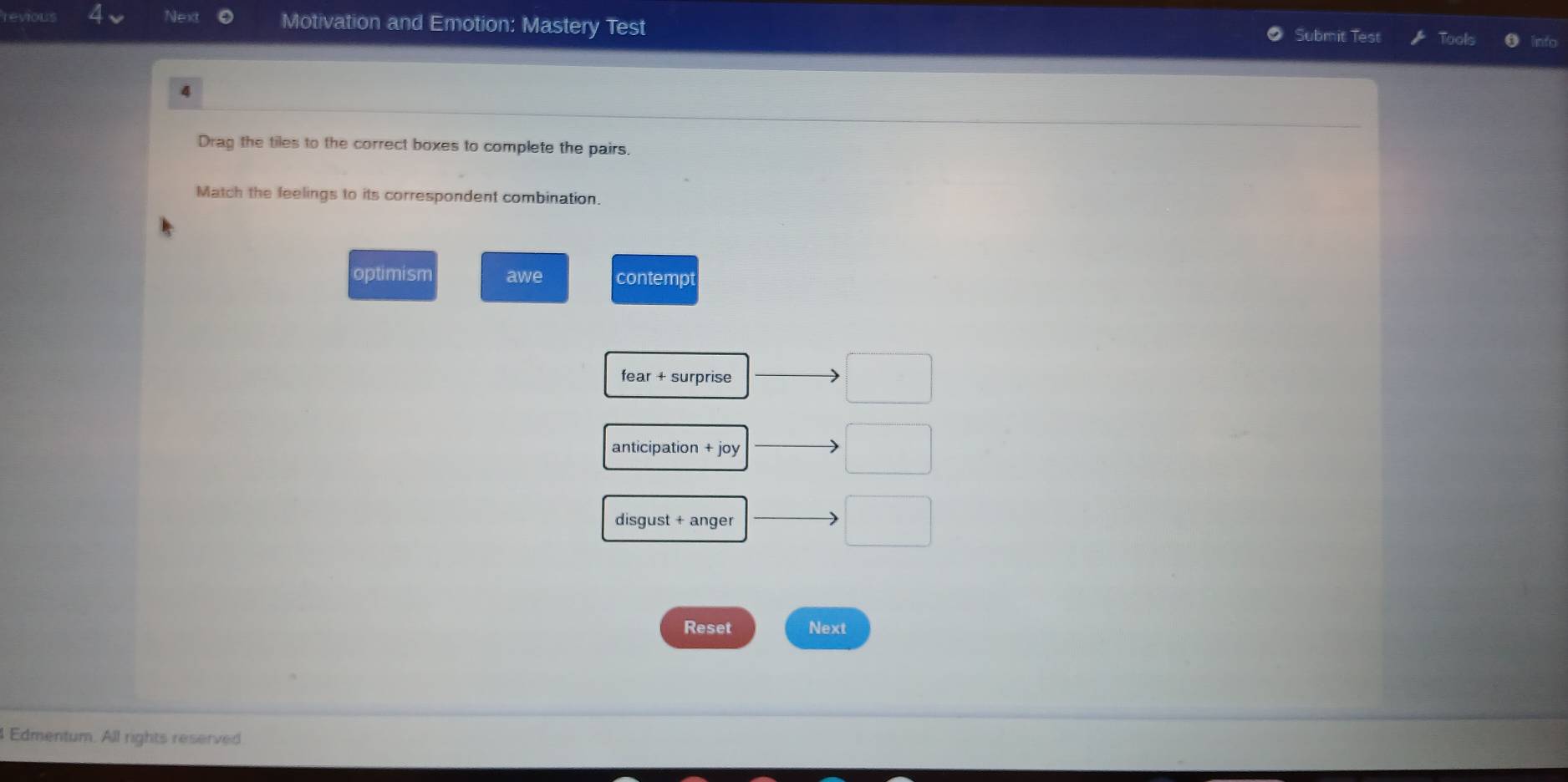 revious Next Motivation and Emotion: Mastery Test
Submit Test
4
Drag the tiles to the correct boxes to complete the pairs.
Match the feelings to its correspondent combination.
optimism awe contempt
fear + surprise
anticipation + joy
disgust + anger
Reset Next
Edmentum. All rights reserved
